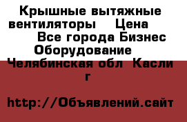 Крышные вытяжные вентиляторы  › Цена ­ 12 000 - Все города Бизнес » Оборудование   . Челябинская обл.,Касли г.